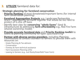 3. UTILIZE farmland data for:
◦ Strategic planning for farmland conservation
◦ Priority Ranking of most threatened/important farms (for internal
farm conservation planning)
◦ Farmland Aggregation Projects: e.g. Landscape Partnership
Grant—aggregating farmland together that would be too hard to
protect on a one-off basis
◦ Identify best sites for conserving “whole farms” (land &
infrastructure) & addressing farm affordability e.g., Red Fire Farm
(shared ownership model)
◦ Provide accurate farmland data and Priority Ranking toolkit to
towns & planning community for open space planning
◦ Partner with diverse service providers, including Planning
Commissions & conduct outreach to farmers to provide them with
resources on:
◦ Estate Planning & Tax advisors
◦ Conservation
◦ Forestry & Farm technical assistance
◦ Farm Succession Planning (LFG)
◦ Leasing to farmers (e.g., Just Roots/Greenfield Town Farm)
 