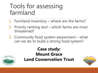 Tools for assessing
farmland
1. Farmland inventory – where are the farms?
2. Priority ranking tool – which farms are most
threatened?
3. Community food system assessment – what
can we do to build a strong food system?
Case study:
Mount Grace
Land Conservation Trust
 