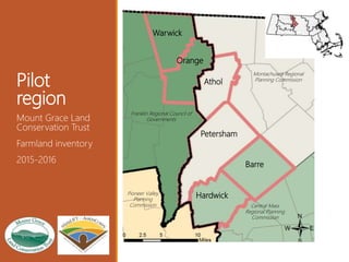 Pilot
region
Mount Grace Land
Conservation Trust
Farmland inventory
2015-2016
Montachusett Regional
Planning Commission
Central Mass
Regional Planning
Commission
Franklin Regional Council of
Governments
Pioneer Valley
Planning
Commission
Warwick
Orange
Athol
Petersham
Barre
Hardwick
 