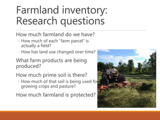 Farmland inventory:
Research questions
How much farmland do we have?
◦ How much of each “farm parcel” is
actually a field?
◦ How has land use changed over time?
What farm products are being
produced?
How much prime soil is there?
◦ How much of that soil is being used for
growing crops and pasture?
How much farmland is protected?
 