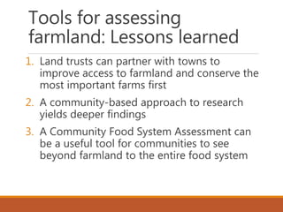 Tools for assessing
farmland: Lessons learned
1. Land trusts can partner with towns to
improve access to farmland and conserve the
most important farms first
2. A community-based approach to research
yields deeper findings
3. A Community Food System Assessment can
be a useful tool for communities to see
beyond farmland to the entire food system
 
