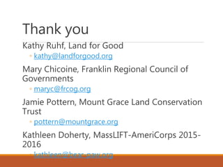 Thank you
Kathy Ruhf, Land for Good
◦ kathy@landforgood.org
Mary Chicoine, Franklin Regional Council of
Governments
◦ maryc@frcog.org
Jamie Pottern, Mount Grace Land Conservation
Trust
◦ pottern@mountgrace.org
Kathleen Doherty, MassLIFT-AmeriCorps 2015-
2016
◦ kathleen@bear-paw.org
 