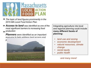 The topic of land figures prominently in the
2015 MA Local Food Action Plan
Access to land was identified as one of the
most significant barriers to increasing food
production
Planners were identified as an important
resource to help address land access and
protection
Integrating agriculture into local
and regional planning could include
many different facets of
planning:
• land use and zoning
• economic development
• natural resources, climate
change
• social equity
• public health
and many more!
 