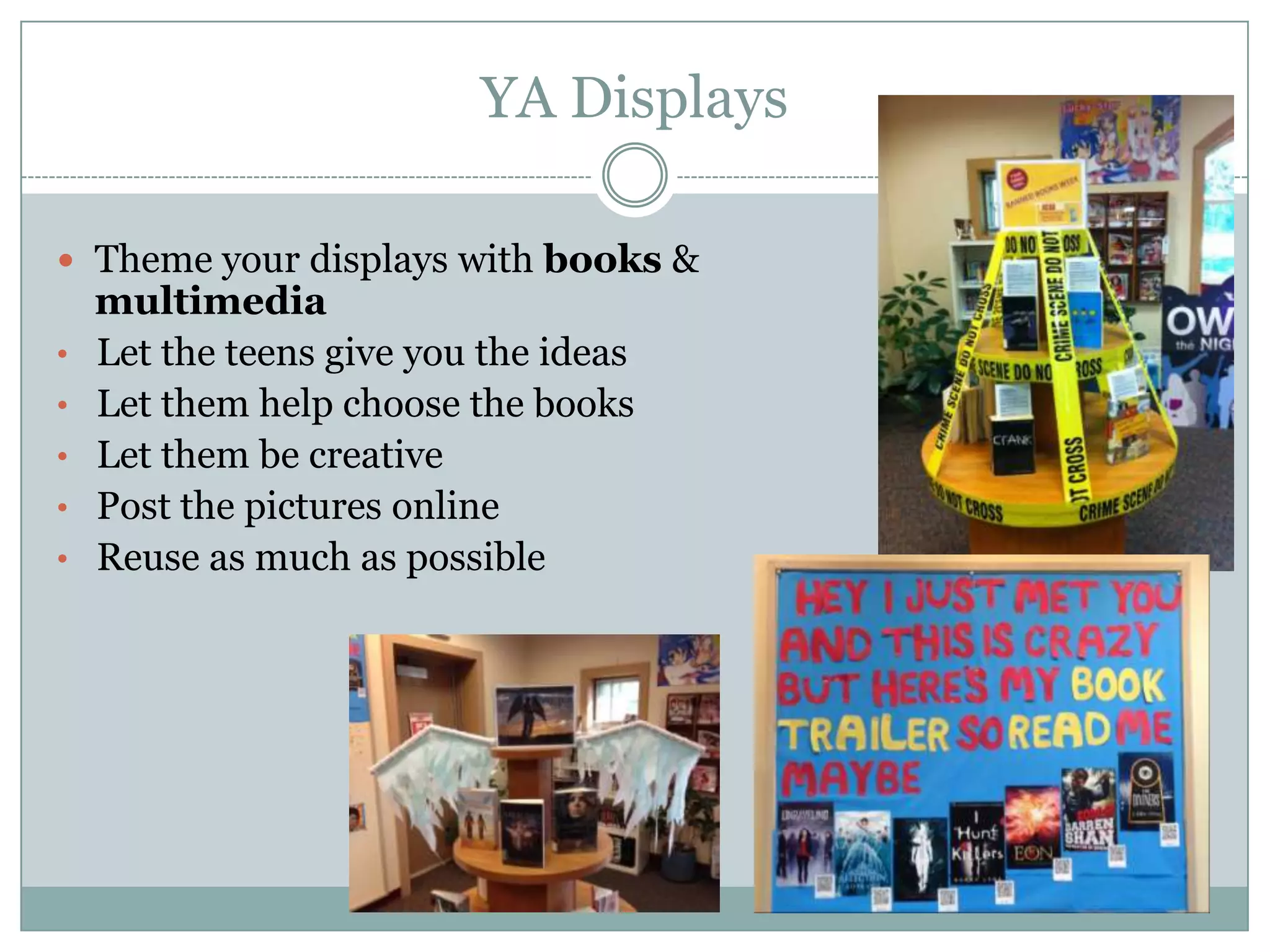 YA Displays
 Theme your displays with books &
multimedia
• Let the teens give you the ideas
• Let them help choose the books
• Let them be creative
• Post the pictures online
• Reuse as much as possible
 