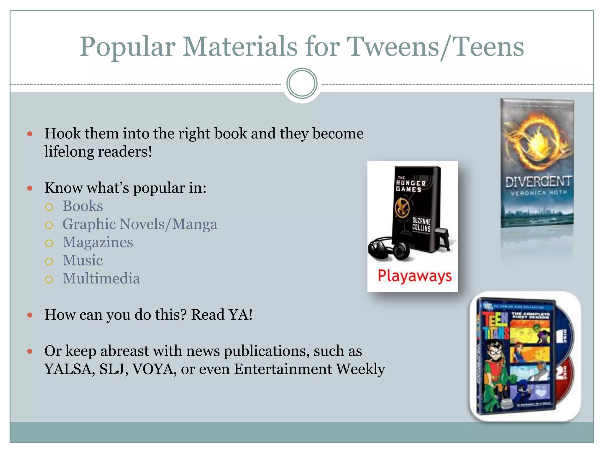 Popular Materials for Tweens/Teens
 Hook them into the right book and they become
lifelong readers!
 Know what’s popular in:
 Books
 Graphic Novels/Manga
 Magazines
 Music
 Multimedia
 How can you do this? Read YA!
 Or keep abreast with news publications, such as
YALSA, SLJ, VOYA, or even Entertainment Weekly
 