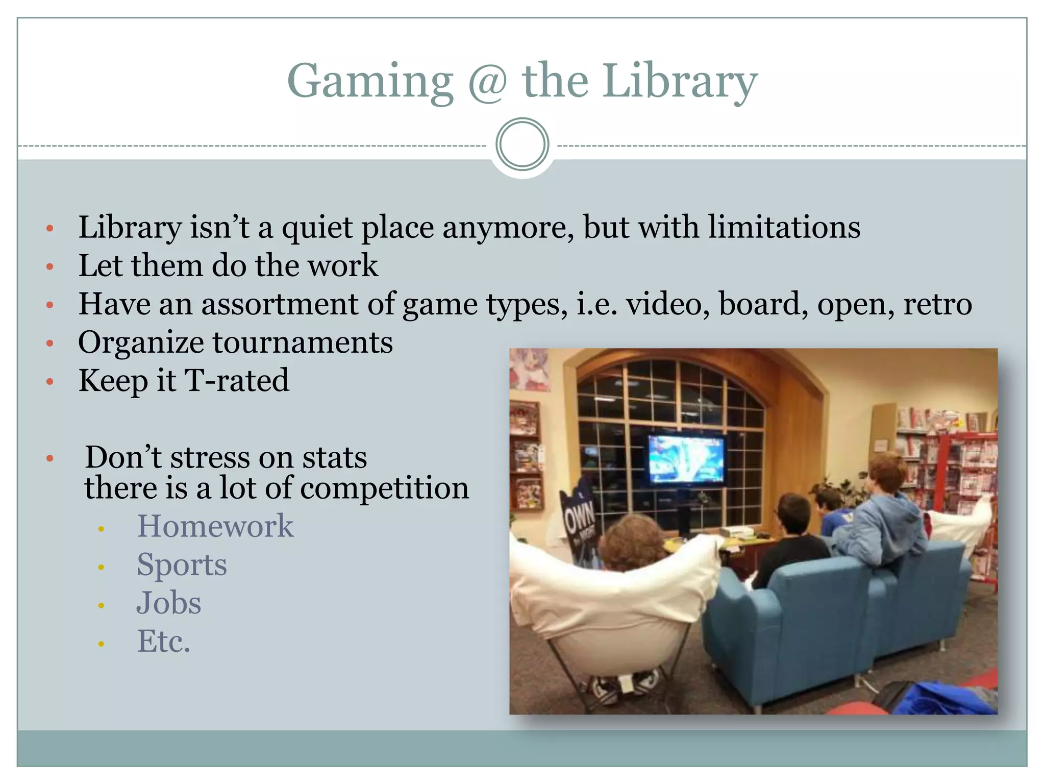 Gaming @ the Library
• Library isn’t a quiet place anymore, but with limitations
• Let them do the work
• Have an assortment of game types, i.e. video, board, open, retro
• Organize tournaments
• Keep it T-rated
• Don’t stress on stats
there is a lot of competition
• Homework
• Sports
• Jobs
• Etc.
 