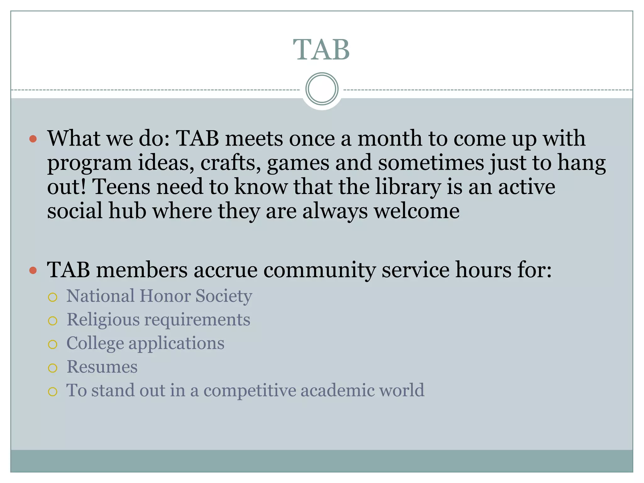 TAB
 What we do: TAB meets once a month to come up with
program ideas, crafts, games and sometimes just to hang
out! Teens need to know that the library is an active
social hub where they are always welcome
 TAB members accrue community service hours for:
 National Honor Society
 Religious requirements
 College applications
 Resumes
 To stand out in a competitive academic world
 