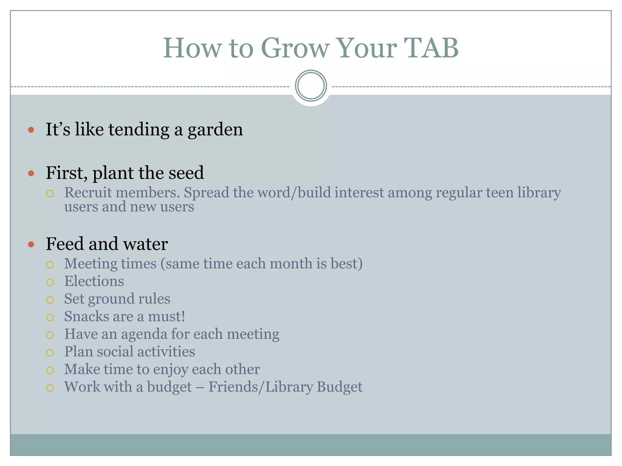 How to Grow Your TAB
 It’s like tending a garden
 First, plant the seed
 Recruit members. Spread the word/build interest among regular teen library
users and new users
 Feed and water
 Meeting times (same time each month is best)
 Elections
 Set ground rules
 Snacks are a must!
 Have an agenda for each meeting
 Plan social activities
 Make time to enjoy each other
 Work with a budget – Friends/Library Budget
 
