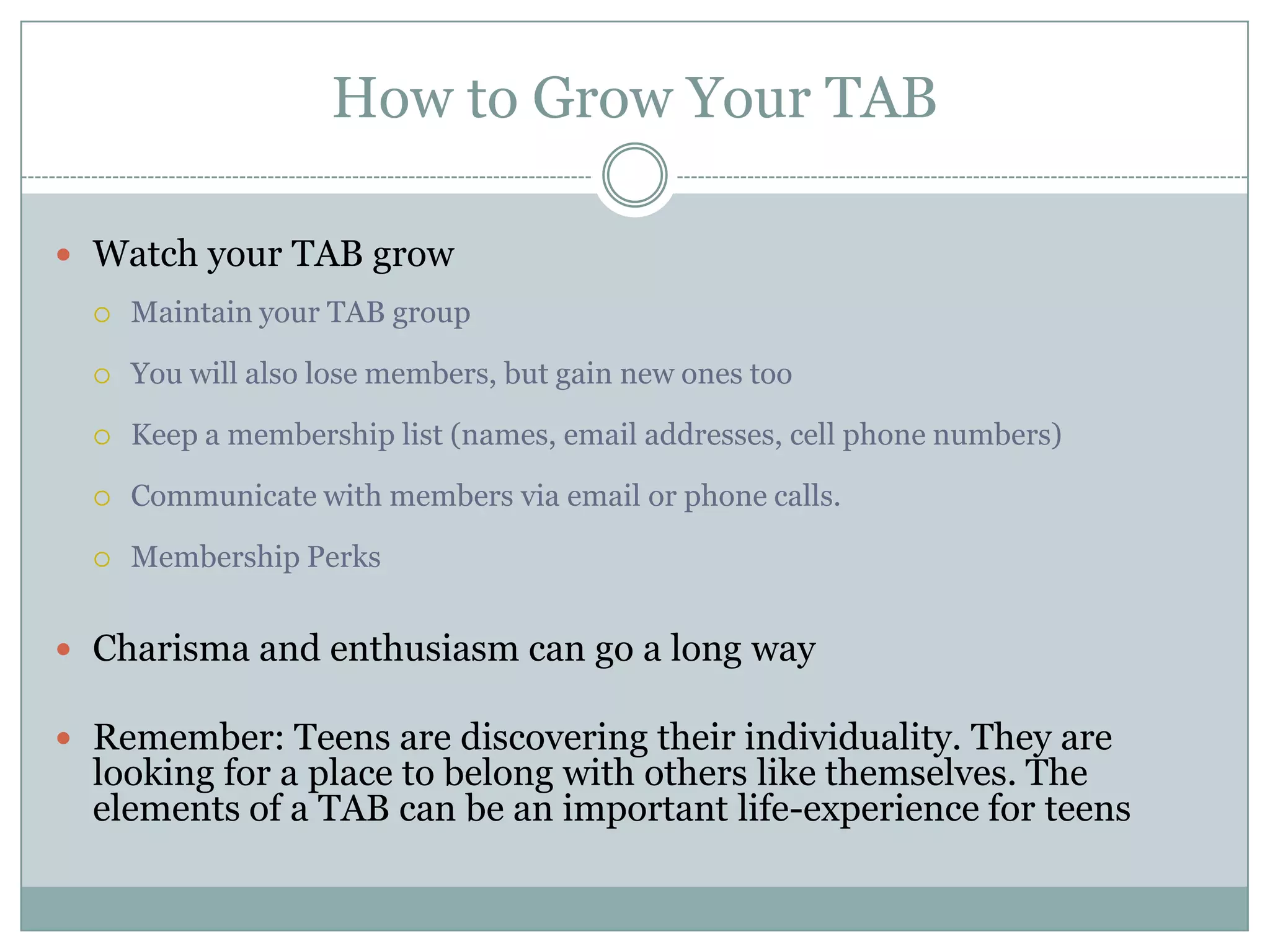 How to Grow Your TAB
 Watch your TAB grow
 Maintain your TAB group
 You will also lose members, but gain new ones too
 Keep a membership list (names, email addresses, cell phone numbers)
 Communicate with members via email or phone calls.
 Membership Perks
 Charisma and enthusiasm can go a long way
 Remember: Teens are discovering their individuality. They are
looking for a place to belong with others like themselves. The
elements of a TAB can be an important life-experience for teens
 