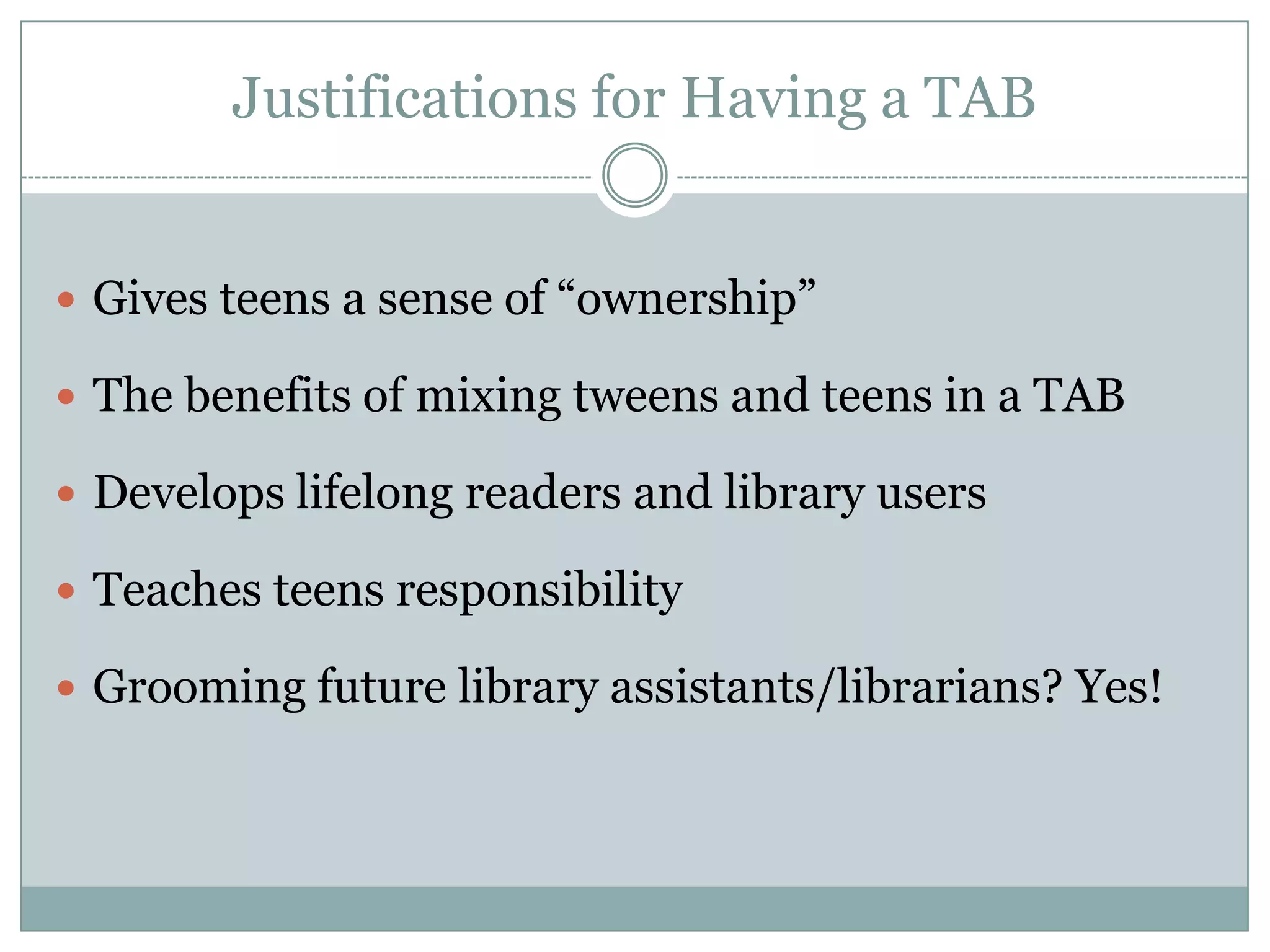 Justifications for Having a TAB
 Gives teens a sense of “ownership”
 The benefits of mixing tweens and teens in a TAB
 Develops lifelong readers and library users
 Teaches teens responsibility
 Grooming future library assistants/librarians? Yes!
 