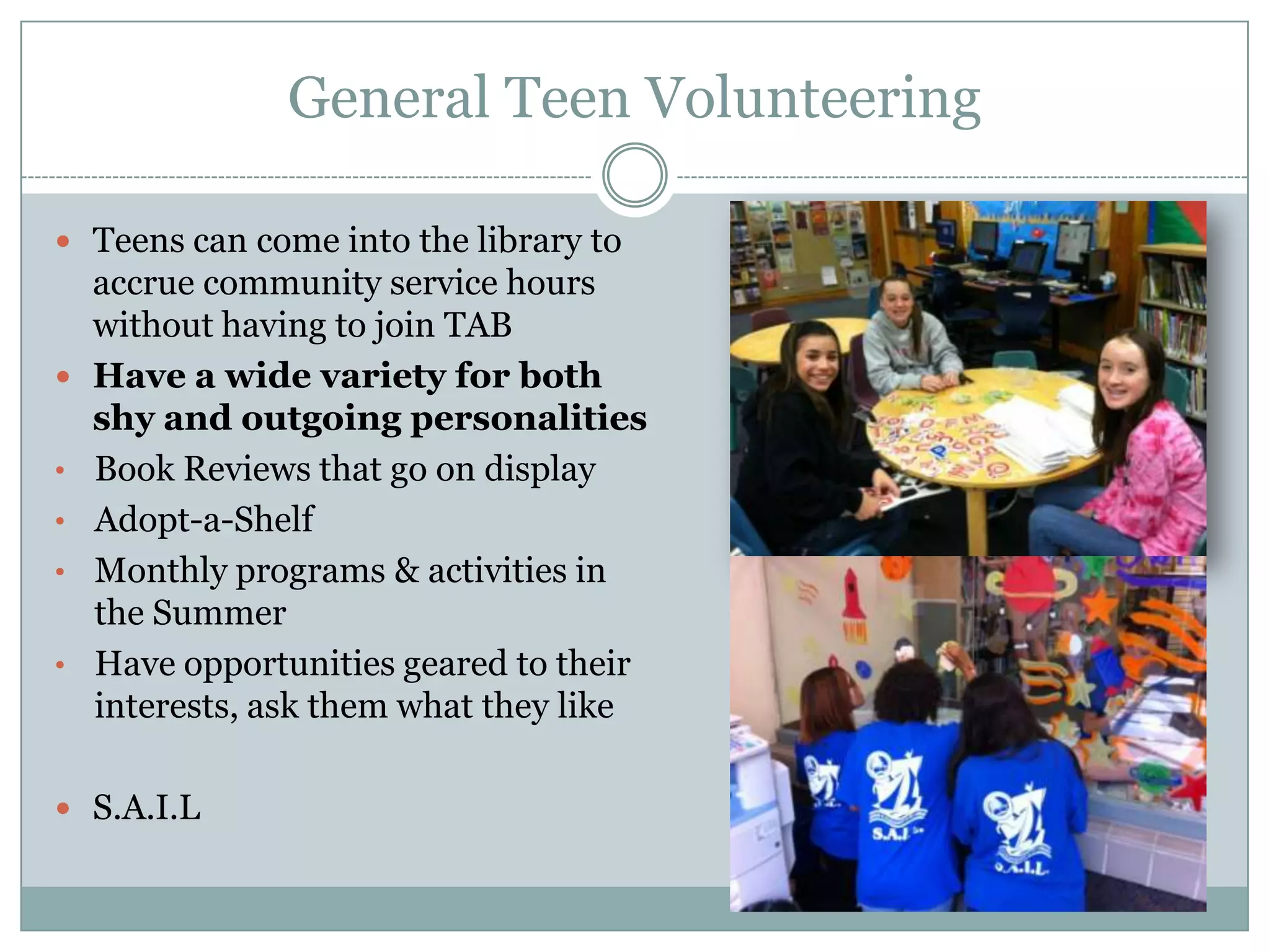 General Teen Volunteering
 Teens can come into the library to
accrue community service hours
without having to join TAB
 Have a wide variety for both
shy and outgoing personalities
• Book Reviews that go on display
• Adopt-a-Shelf
• Monthly programs & activities in
the Summer
• Have opportunities geared to their
interests, ask them what they like
 S.A.I.L
 
