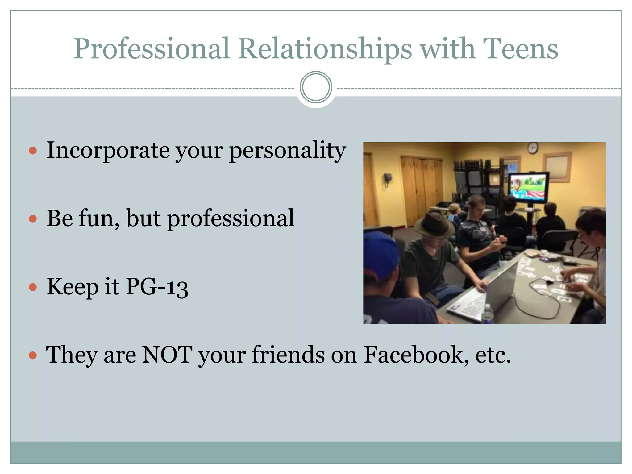 Professional Relationships with Teens
 Incorporate your personality
 Be fun, but professional
 Keep it PG-13
 They are NOT your friends on Facebook, etc.
 
