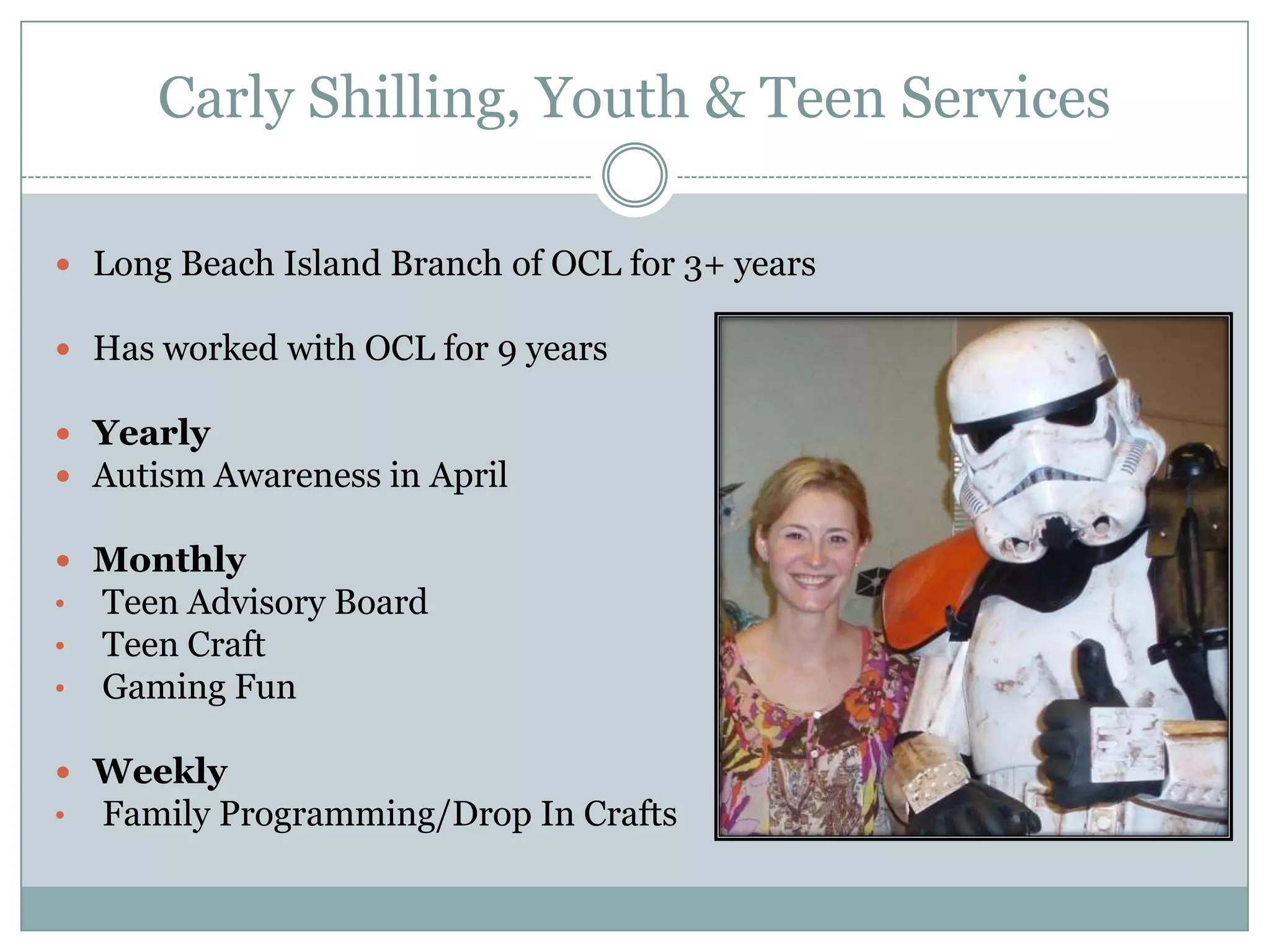 Carly Shilling, Youth & Teen Services
 Long Beach Island Branch of OCL for 3+ years
 Has worked with OCL for 9 years
 Yearly
 Autism Awareness in April
 Monthly
• Teen Advisory Board
• Teen Craft
• Gaming Fun
 Weekly
• Family Programming/Drop In Crafts
 