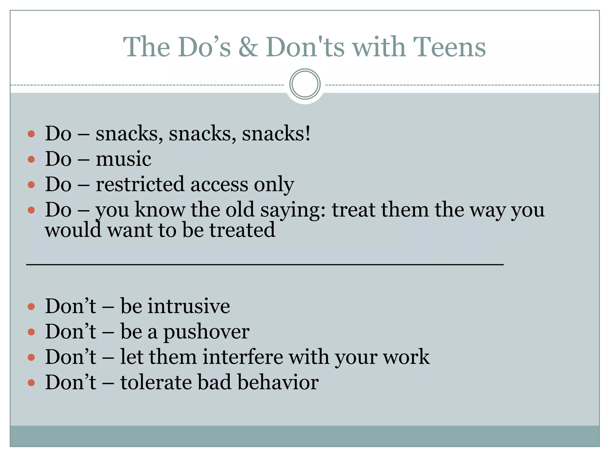 The Do’s & Don'ts with Teens
 Do – snacks, snacks, snacks!
 Do – music
 Do – restricted access only
 Do – you know the old saying: treat them the way you
would want to be treated
___________________________________
 Don’t – be intrusive
 Don’t – be a pushover
 Don’t – let them interfere with your work
 Don’t – tolerate bad behavior
 