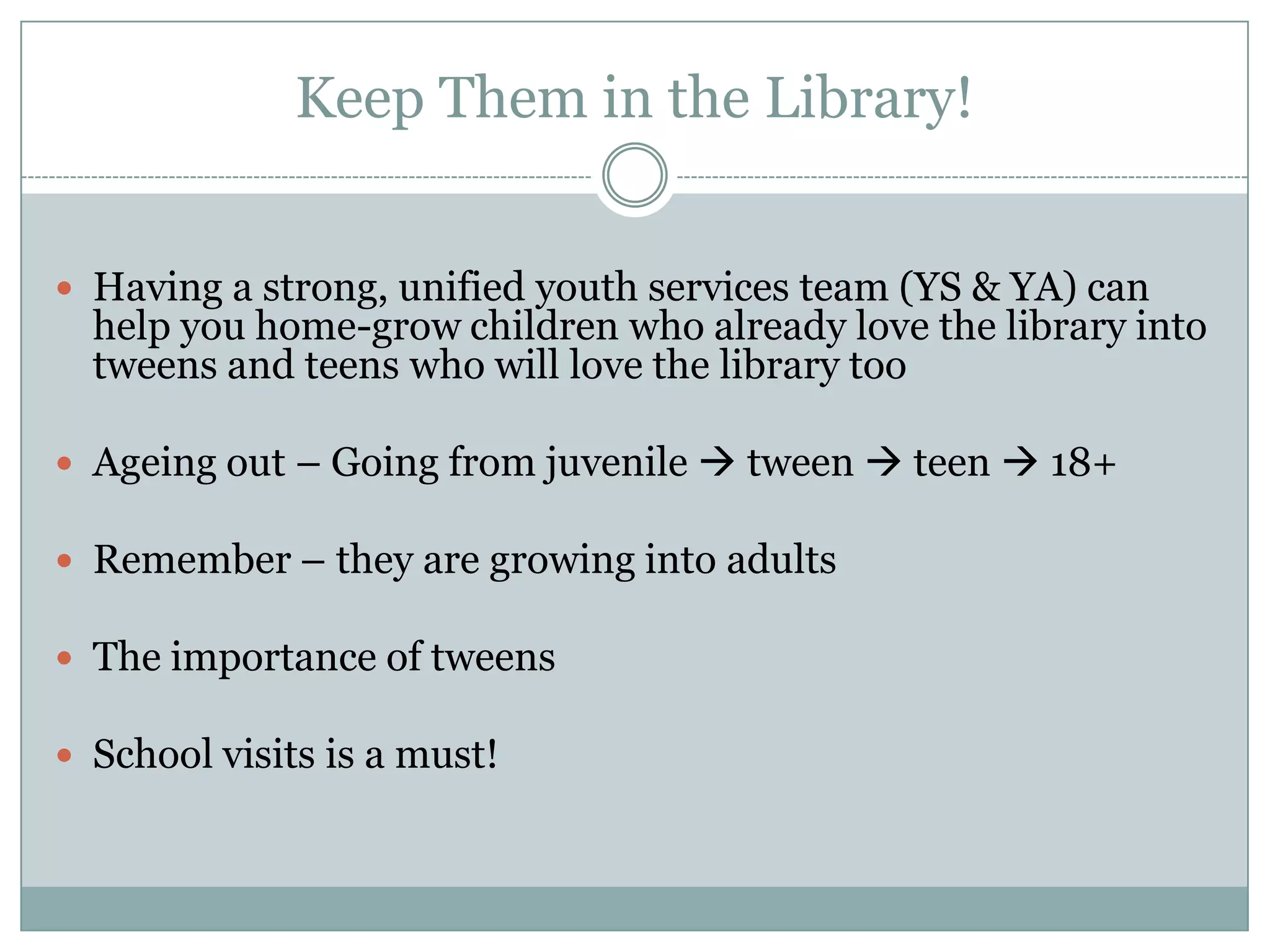 Keep Them in the Library!
 Having a strong, unified youth services team (YS & YA) can
help you home-grow children who already love the library into
tweens and teens who will love the library too
 Ageing out – Going from juvenile  tween  teen  18+
 Remember – they are growing into adults
 The importance of tweens
 School visits is a must!
 