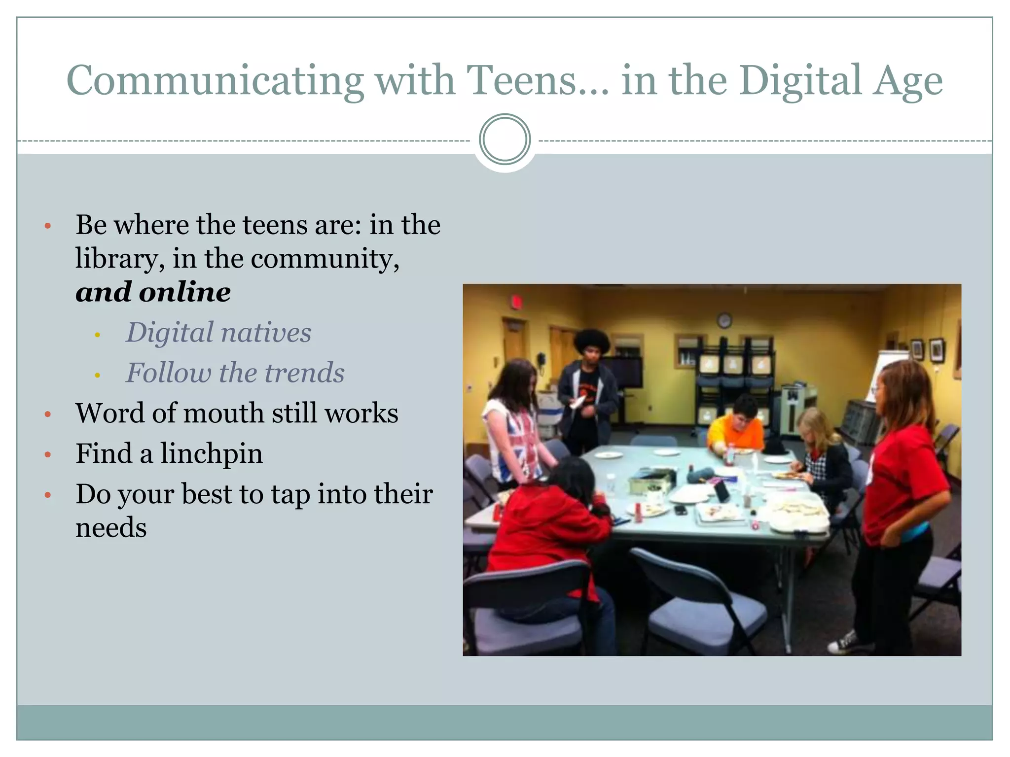 Communicating with Teens… in the Digital Age
• Be where the teens are: in the
library, in the community,
and online
• Digital natives
• Follow the trends
• Word of mouth still works
• Find a linchpin
• Do your best to tap into their
needs
 