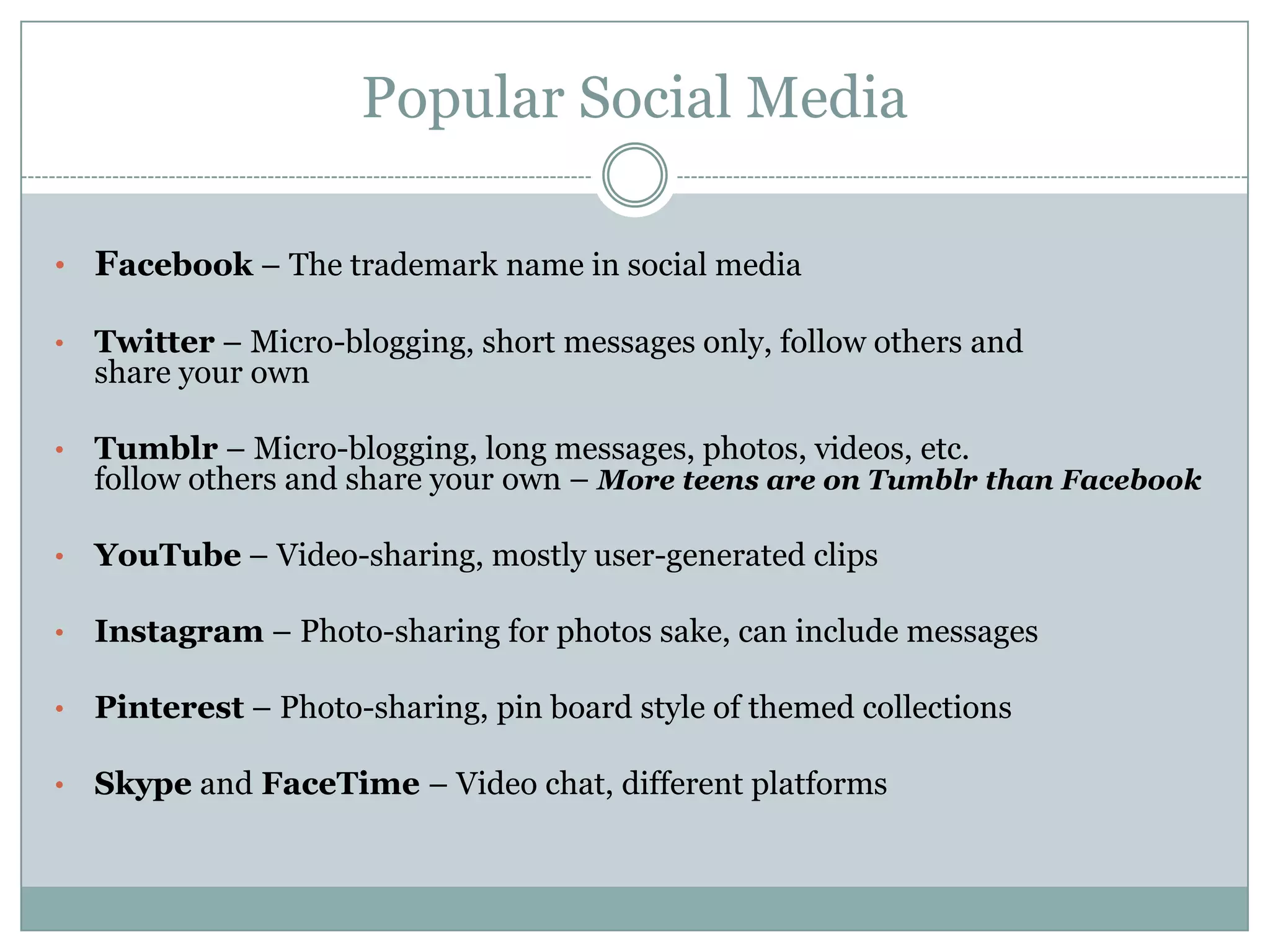 Popular Social Media
• Facebook – The trademark name in social media
• Twitter – Micro-blogging, short messages only, follow others and
share your own
• Tumblr – Micro-blogging, long messages, photos, videos, etc.
follow others and share your own – More teens are on Tumblr than Facebook
• YouTube – Video-sharing, mostly user-generated clips
• Instagram – Photo-sharing for photos sake, can include messages
• Pinterest – Photo-sharing, pin board style of themed collections
• Skype and FaceTime – Video chat, different platforms
 