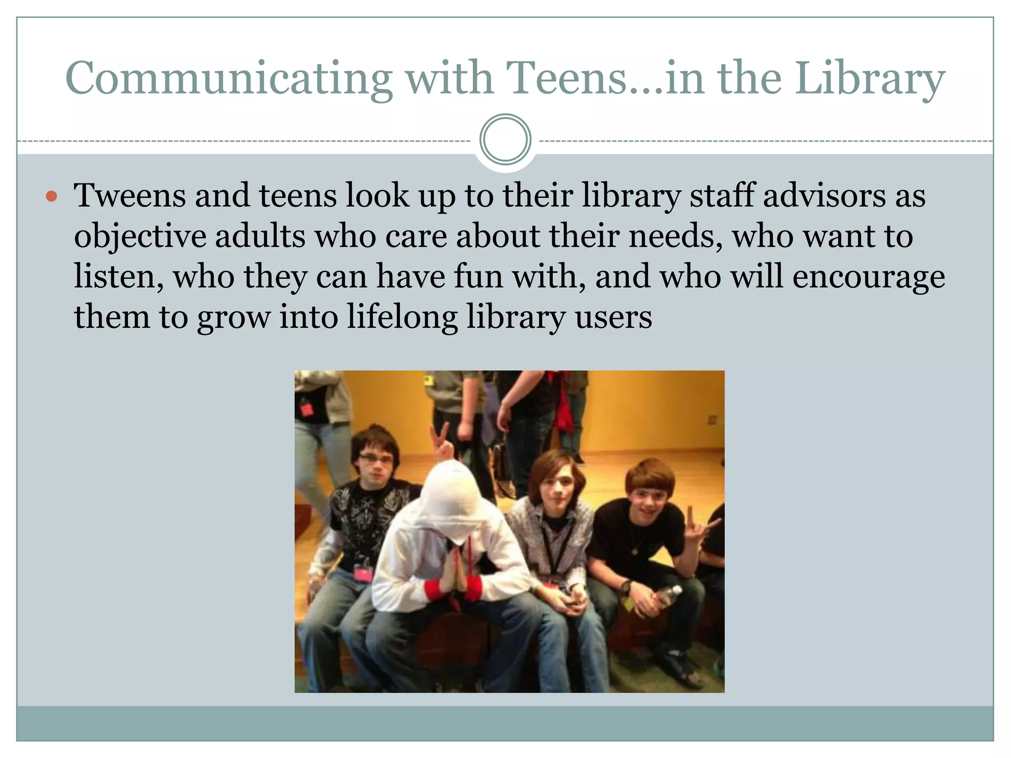 Communicating with Teens…in the Library
 Tweens and teens look up to their library staff advisors as
objective adults who care about their needs, who want to
listen, who they can have fun with, and who will encourage
them to grow into lifelong library users
 