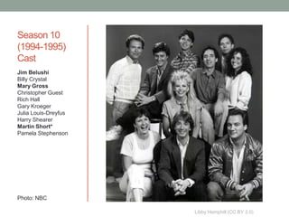 Season 10
(1994-1995)
Cast
Jim Belushi
Billy Crystal
Mary Gross
Christopher Guest
Rich Hall
Gary Kroeger
Julia Louis-Dreyfus
Harry Shearer
Martin Short*
Pamela Stephenson




Photo: NBC

                      Libby Hemphill (CC BY 3.0)
 