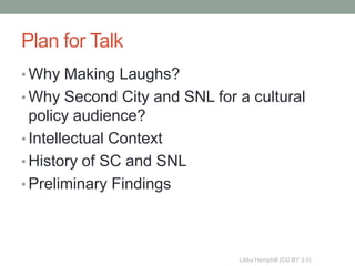 Plan for Talk
• Why Making Laughs?
• Why Second City and SNL for a cultural
  policy audience?
• Intellectual Context
• History of SC and SNL
• Preliminary Findings




                              Libby Hemphill (CC BY 3.0)
 