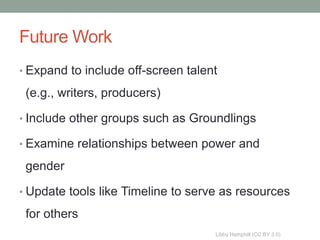 Future Work
• Expand to include off-screen talent

 (e.g., writers, producers)

• Include other groups such as Groundlings

• Examine relationships between power and

 gender

• Update tools like Timeline to serve as resources

 for others
                                    Libby Hemphill (CC BY 3.0)
 