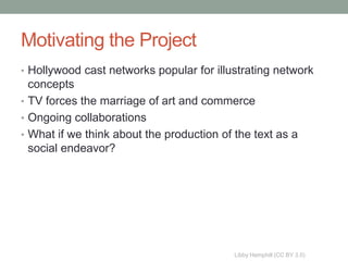 Motivating the Project
• Hollywood cast networks popular for illustrating network
  concepts
• TV forces the marriage of art and commerce
• Ongoing collaborations
• What if we think about the production of the text as a
  social endeavor?




                                           Libby Hemphill (CC BY 3.0)
 