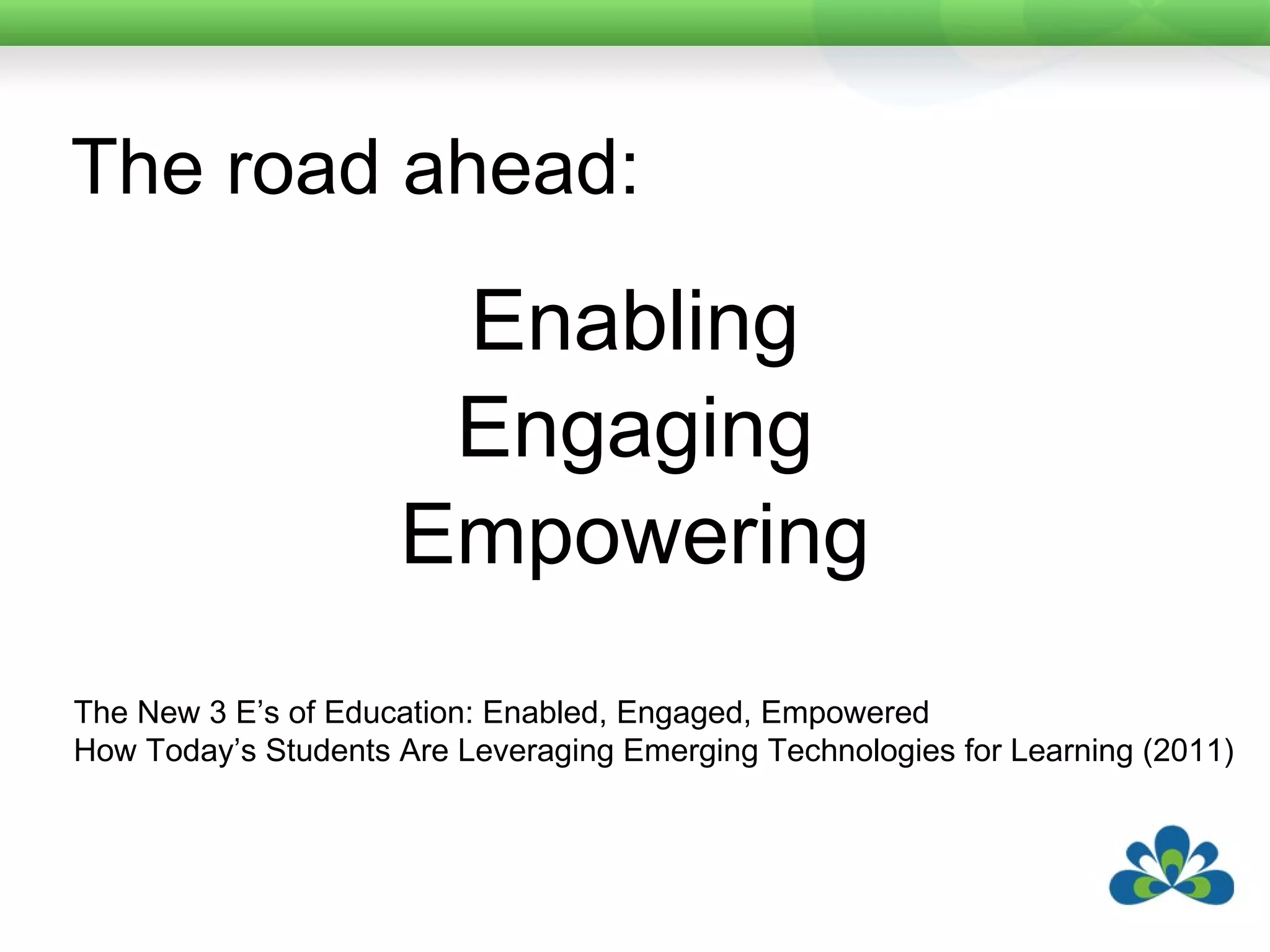 The road ahead: Enabling Engaging Empowering The New 3 E’s of Education: Enabled, Engaged, Empowered How Today’s Students Are Leveraging Emerging Technologies for Learning (2011) 