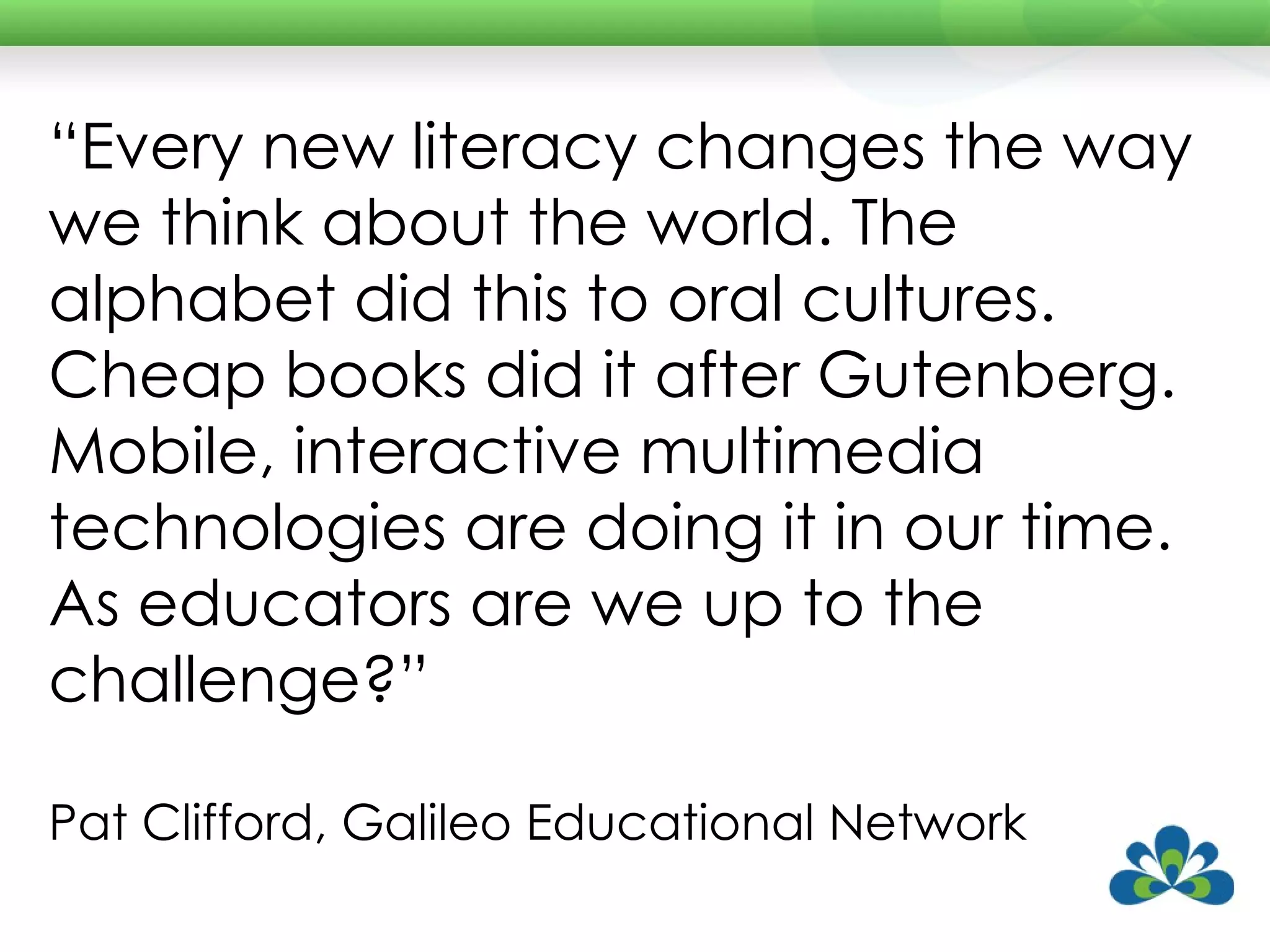 “ Every new literacy changes the way we think about the world. The alphabet did this to oral cultures. Cheap books did it after Gutenberg. Mobile, interactive multimedia technologies are doing it in our time. As educators are we up to the challenge?”  Pat Clifford, Galileo Educational Network 