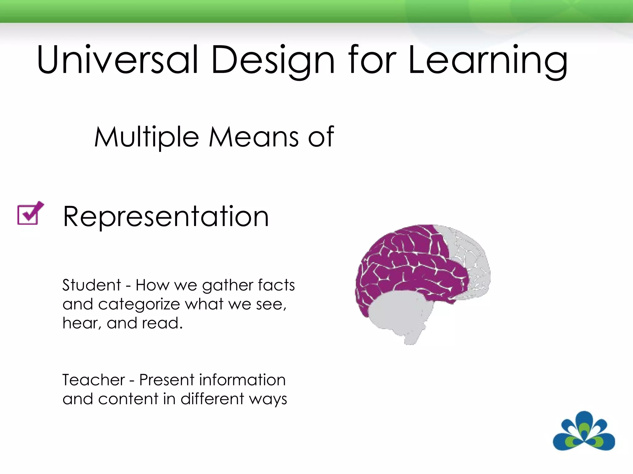 Universal Design for Learning Multiple Means of Representation Student - How we gather facts and categorize what we see, hear, and read. Teacher - Present information and content in different ways 