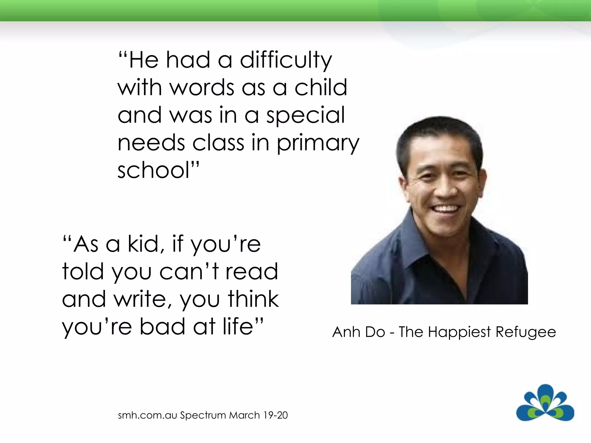 Anh Do - The Happiest Refugee “ As a kid, if you’re told you can’t read and write, you think you’re bad at life” “ He had a difficulty with words as a child and was in a special needs class in primary school” smh.com.au Spectrum March 19-20 