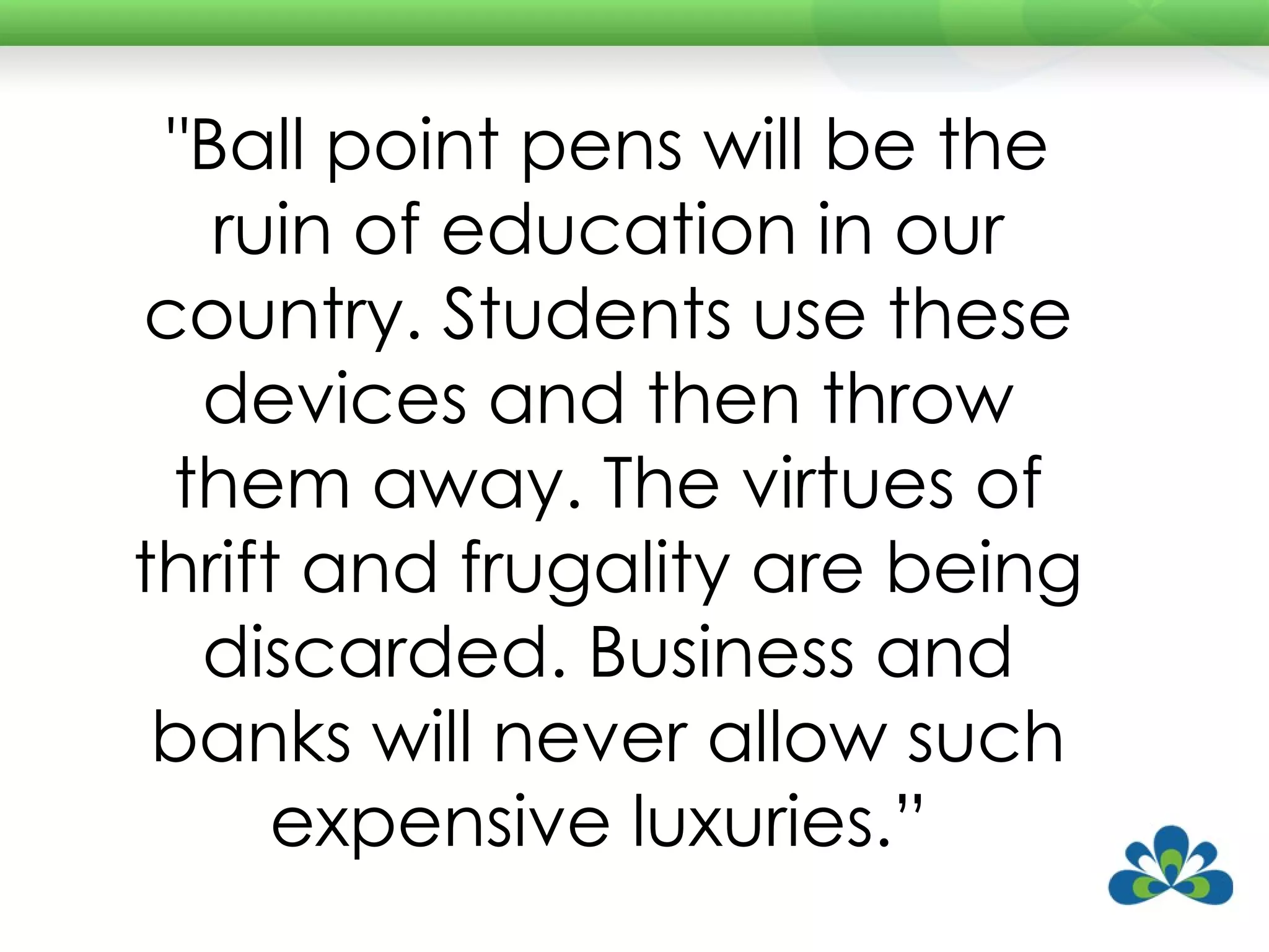 "Ball point pens will be the ruin of education in our country. Students use these devices and then throw them away. The virtues of thrift and frugality are being discarded. Business and banks will never allow such expensive luxuries.”  