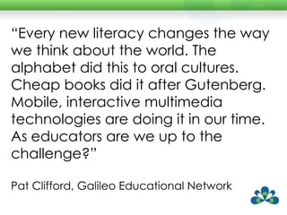 “ Every new literacy changes the way we think about the world. The alphabet did this to oral cultures. Cheap books did it after Gutenberg. Mobile, interactive multimedia technologies are doing it in our time. As educators are we up to the challenge?”  Pat Clifford, Galileo Educational Network 