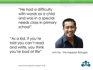 Anh Do - The Happiest Refugee “ As a kid, if you’re told you can’t read and write, you think you’re bad at life” “ He had a difficulty with words as a child and was in a special needs class in primary school” smh.com.au Spectrum March 19-20 