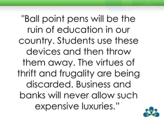 "Ball point pens will be the ruin of education in our country. Students use these devices and then throw them away. The virtues of thrift and frugality are being discarded. Business and banks will never allow such expensive luxuries.”  