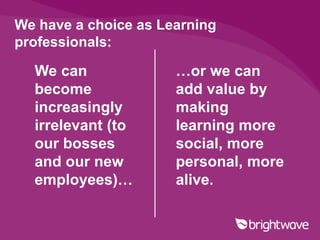 We have a choice as Learning
professionals:

  We can              …or we can
  become              add value by
  increasingly        making
  irrelevant (to      learning more
  our bosses          social, more
  and our new         personal, more
  employees)…         alive.
 