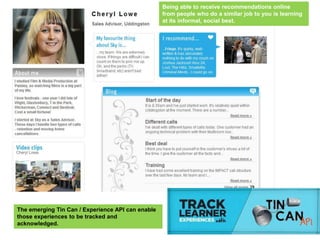 Being able to receive recommendations online
                                                   from people who do a similar job to you is learning
                                                   at its informal, social best.




The emerging Tin Can / Experience API can enable
those experiences to be tracked and
acknowledged.
 