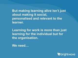 But making learning alive isn’t just
about making it
social, personalised and relevant
to the learner.

Learning for work is more than just
learning for the individual but for
the organisation.

We need…
 