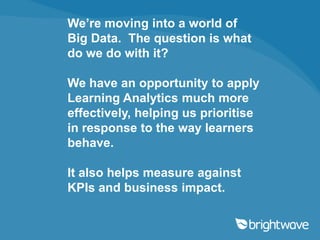 We’re moving into a world of
Big Data. The question is what
do we do with it?

We have an opportunity to apply
Learning Analytics much more
effectively, helping us prioritise
in response to the way learners
behave.

It also helps measure against
KPIs and business impact.
 