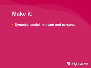 Make it:
 Dynamic, social, relevant and personal
 