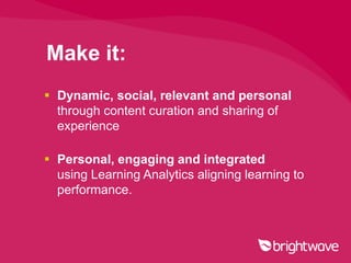 Make it:
 Dynamic, social, relevant and personal
  through content curation and sharing of
  experience

 Personal, engaging and integrated
  using Learning Analytics aligning learning to
  performance.
 