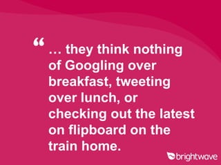 “ … they think nothing
  of Googling over
  breakfast, tweeting
  over lunch, or
  checking out the latest
  on flipboard on the
  train home.
 