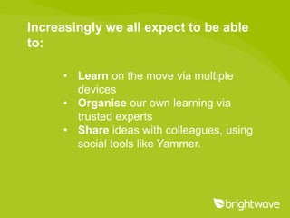 Increasingly we all expect to be able
to:

      • Learn on the move via multiple
        devices
      • Organise our own learning via
        trusted experts
      • Share ideas with colleagues, using
        social tools like Yammer.
 