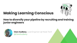 Making Learning Conscious
How to diversify your pipeline by recruiting and training
junior engineers
Clare Sudbery, Lead Engineer @ Made Tech
@ClareSudbery
 