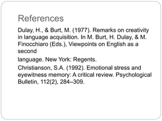 References
Dulay, H., & Burt, M. (1977). Remarks on creativity
in language acquisition. In M. Burt, H. Dulay, & M.
Finocchiaro (Eds.), Viewpoints on English as a
second
language. New York: Regents.
Christianson, S.A. (1992). Emotional stress and
eyewitness memory: A critical review. Psychological
Bulletin, 112(2), 284–309.
 