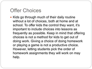 Offer Choices
 Kids go through much of their daily routine
without a lot of choices, both at home and at
school. To offer kids the control they want, it’s
important to include choices into lessons as
frequently as possible. Keep in mind that offering
choices is not a method for kids to get out of
doing work. Giving a choice of doing homework
or playing a game is not a productive choice.
However, letting students pick the order of
homework assignments they will work on may
help.
 