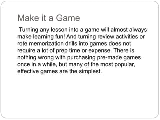 Make it a Game
Turning any lesson into a game will almost always
make learning fun! And turning review activities or
rote memorization drills into games does not
require a lot of prep time or expense. There is
nothing wrong with purchasing pre-made games
once in a while, but many of the most popular,
effective games are the simplest.
 