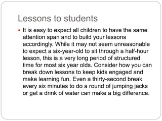 Lessons to students
 It is easy to expect all children to have the same
attention span and to build your lessons
accordingly. While it may not seem unreasonable
to expect a six-year-old to sit through a half-hour
lesson, this is a very long period of structured
time for most six year olds. Consider how you can
break down lessons to keep kids engaged and
make learning fun. Even a thirty-second break
every six minutes to do a round of jumping jacks
or get a drink of water can make a big difference.
 