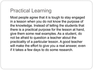 Practical Learning
Most people agree that it is tough to stay engaged
in a lesson when you do not know the purpose of
the knowledge. Instead of telling the students that
there is a practical purpose for the lesson at hand,
give them some real examples. As a student, do
not be afraid to question a teacher about the
practicality of a particular lesson. A good teacher
will make the effort to give you a real answer, even
if it takes a few days to do some research.
 