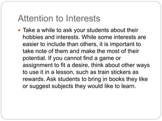 Attention to Interests
 Take a while to ask your students about their
hobbies and interests. While some interests are
easier to include than others, it is important to
take note of them and make the most of their
potential. If you cannot find a game or
assignment to fit a desire, think about other ways
to use it in a lesson, such as train stickers as
rewards. Ask students to bring in books they like
or suggest subjects they would like to learn.
 
