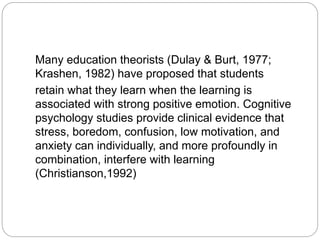 Many education theorists (Dulay & Burt, 1977;
Krashen, 1982) have proposed that students
retain what they learn when the learning is
associated with strong positive emotion. Cognitive
psychology studies provide clinical evidence that
stress, boredom, confusion, low motivation, and
anxiety can individually, and more profoundly in
combination, interfere with learning
(Christianson,1992)
 